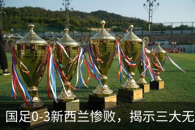 国足0-3新西兰惨败，揭示三大无法回避的真相